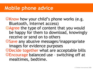 Mobile phone advice Know  how your child’s phone works (e.g.  Bluetooth, Internet access)  Agree  the  type of content that you would be happy for them to download, knowingly receive or send on to others   Save  any abusive messages/inappropriate images for evidence purposes Decide together  what are acceptable bills Encourage  balanced use – switching off at mealtimes, bedtime.  