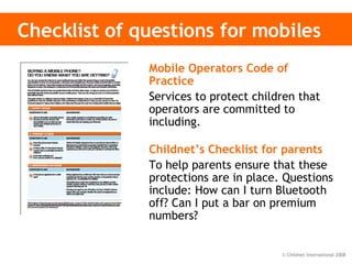 Checklist of questions for mobiles Mobile Operators Code of Practice   Services to protect children that operators are committed to including. Childnet’s Checklist for parents   To help parents ensure that these protections are in place. Questions include: How can I turn Bluetooth off? Can I put a bar on premium numbers? 
