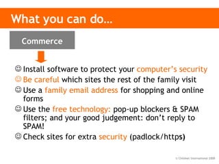 What you can do… Install software to protect your   computer’s security Be careful   which sites the rest of the family visit Use a   family email address   for shopping and online forms Use the   free technology:  pop-up blockers & SPAM filters; and your good judgement: don’t reply to SPAM! Check sites for extra   security   (padlock/http s) Commerce 