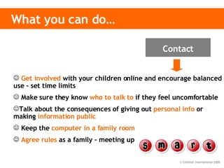 What you can do… Get involved   with your children online and encourage balanced use – set time limits Make sure they know   who to talk to   if they feel uncomfortable  Talk about the consequences of giving out   personal info  or making  information public Keep the   computer in a family room Agree rules   as a family – meeting up Contact 