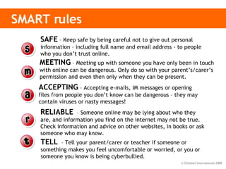 SMART rules   SAFE  – Keep safe by being careful not to give out personal information – including full name and email address - to people who you don’t trust online. MEETING  – Meeting up with someone you have only been in touch with online can be dangerous. Only do so with your parent’s/carer’s permission and even then only when they can be present.  ACCEPTING  – Accepting e-mails, IM messages or opening files from people you don’t know can be dangerous – they may contain viruses or nasty messages! RELIABLE   – Someone online may be lying about who they are, and information you find on the internet may not be true. Check information and advice on other websites, in books or ask someone who may know.  TELL   – Tell your parent/carer or teacher if someone or something makes you feel uncomfortable or worried, or you or someone you know is being cyberbullied.  