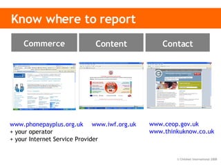Know where to report www.phonepayplus.org.uk   + your operator + your Internet Service Provider www.iwf.org.uk   www.ceop.gov.uk www.thinkuknow.co.uk   Content Contact Commerce 