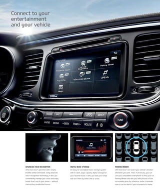 Connect to your
entertainment
and your vehicle
Parking Minder
uVo eServices6
can record your vehicle’s location
whenever you park. then, if necessary, you can
use your compatible smartphone8
to find your car.
Parking Minder also lets you take pictures of the
surrounding area for reference, write a reminder
note or set an alarm if you’re parked at a meter.
advanced vOice recOgnitiOn
uVo eServices6
operates with simple,
intuitive verbal commands. using advanced
voice-recognition technology, it lets you
conveniently manage your music and enjoy
hands-free6
use of your phone — without
memorizing complicated menus.
digital Music stOrage
An easy-to-use digital music-storage system
with in-dash, large-capacity digital storage for
your favorite music. it lets you load your songs
and sort them by either title or artist.
 