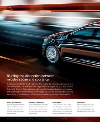 Exhilaration is standard with Optima. The key to its exciting performance is a
192-horsepower, 2.4L Gasoline Direct Injection (GDI) engine. Or you may choose
Optima Sx Turbo or Optima Limited, which are both equipped with a turbocharged,
2.0L GDI I4 engine that delivers 274 horsepower. For an even sportier driving
experience, Optima features a standard six-speed Sportmatic®
transmission.
Blurring the distinction between
midsize sedan and sports car
sMOOth, Precise handling
Four-wheel independent suspension
features front MacPherson struts
and a rear multi-link design with
high-performance dampers for a
remarkably smooth ride combined
with agile handling.
fuel efficiencY15
A “smart alternator,” electric Power
Steering and low-friction tires help
improve overall fuel economy.15
With the
push of a button, the Active eco System
adjusts the engine and transmission cali-
bration to help optimize fuel efficiency.15
hid headlights*
Available leD accent lamps with
High-intensity Discharge (HiD)
headlights provide bright, crisp
lighting. Available leD fog lights and
rear taillights add to its stylish design.
sPOrtMatic®
transMissiOn
the six-speed automatic transmission
provides smooth, seamless shifting.
its Sportmatic®
function allows you to
choose between automatic mode or,
for even sportier driving, clutch-free
manual shifting.
15, 16, * See Features and Specifications pages for availability and endnotes. *not all optional features are available on all trims. LIMITED SHOWn.
 