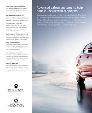 vehicle staBilitY ManageMent (vsM)
VSM adds steering direction control capability.
it intervenes when appropriate to help the
driver regain control of the vehicle.
electrOnic staBilitY cOntrOl (esc)
eSC monitors your vehicle’s response during
emergency maneuvers. it then controls the engine
and brakes to help keep your optima on course.
tractiOn cOntrOl sYsteM (tcs)
When tCS senses wheel spin during vehicle
acceleration, it uses engine power and brake
force to help transfer power to the wheels
that have the most traction.
electrOnic Brake-fOrce distriButiOn (eBd)
to help maintain more consistent braking as vehicle
loads and weight distribution change, eBD adjusts
the front-to-rear balance of brake pressure.
Brake assist sYsteM (Bas)
if BAS detects emergency braking, based on how
quickly you step on the brake pedal, it instantly
applies full braking force, which helps shorten
your overall stopping distance.
hill-start assist cOntrOl (hac)
to help keep you from rolling backward when
starting off on a steep hill, HAC automatically
holds the brake pressure for two seconds after
you take your foot off the brake pedal.
anti-lOck Brakes (aBs)
ABS is the foundation of an active safety system
and contributes to driver confidence. the system
helps provide greater vehicle control when stopping
in difficult conditions like wet or slippery roads.
Safety systems add peace of mind in certain situations. That’s why
all Optima models are equipped with advanced safety systems
designed to help you maintain control, even in challenging road
conditions and in some emergency situations.†
They function
automatically, leaving you free to focus on the road.
Advanced safety systems to help
handle unexpected conditions
nHtSA Five-Star
Crash Safety rating17
2013 top Safety Pick+
InSUrAnCE InSTITUTE FOr HIGHWAY SAFETY
FOr THE 2014 OPTIMA
 