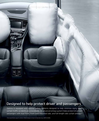 Optima is equipped with passive safety systems designed to help minimize injury when
certain traffic accidents are unavoidable. An advanced airbag system helps protect driver and
passengers with dual front, front seat-mounted side, and full-length side curtain airbags.18
18 See Specifications page for endnote. Inflated airbags are shown for illustration only. LIMITED SHOWn.
Designed to help protect driver and passengers
 