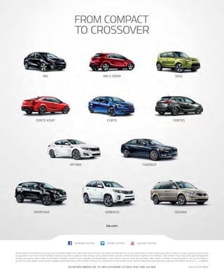 Forte5
SPortAGe
Forte
Soulrio 5-Doorrio
Sorento SeDonA
Forte KouP
oPtiMA CADenZA
kia.com
FrOM COMPACT
TO CrOSSOVEr
KIA MOTOrS AMErICA, InC. P.O. BOx 52410 IrVInE, CA 92619-2410 1-800-333-4KIA
All information contained herein was based upon the latest available information at the time of printing. Descriptions are believed to be correct, and Kia Motors America makes every effort to ensure accuracy, however accuracy cannot
be guaranteed. From time to time, Kia Motors America may need to update or make changes to the vehicle features and other vehicle information reported in this brochure. Some vehicles shown may include optional equipment.
All video and camera screens shown are simulated. Kia Motors America, by the publication and dissemination of this material, does not create any warranties, either express or implied, to any Kia products. See your Kia retailer or
kia.com for further details concerning Kia’s available limited warranties. ©2013 Kia Motors America, Inc. reproduction of the contents of this material without the expressed written approval of Kia Motors America, Inc., is prohibited.
Part #: UT140 PM001
youtube.com/kiafacebook.com/kia twitter.com/kia
 