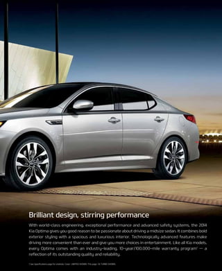 1 See Specifications page for endnote. Cover: LIMITED SHOWn. This page: Sx TUrBO SHOWn.
With world-class engineering, exceptional performance and advanced safety systems, the 2014
Kia Optima gives you good reason to be passionate about driving a midsize sedan. It combines bold
exterior styling with a spacious and luxurious interior. Technologically advanced features make
driving more convenient than ever and give you more choices in entertainment. Like all Kia models,
every Optima comes with an industry-leading, 10-year/100,000-mile warranty program1
— a
reflection of its outstanding quality and reliability.
Brilliant design, stirring performance
 