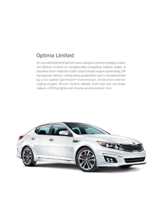 An unrivalled blend of performance, elegance and technology makes
the Optima Limited an exceptionally compelling midsize sedan. A
Gasoline Direct Injection (GDI) turbocharged engine generating 274
horsepower delivers exhilarating acceleration and is complemented
by a six-speed Sportmatic®
transmission. Distinctive exterior
styling includes 18-inch chrome wheels, front and rear red brake
calipers, LED fog lights and chrome accent exterior trim.
optima limited
 