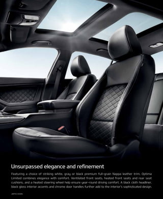 LIMITED SHOWn.
Featuring a choice of striking white, gray or black premium full-grain nappa leather trim, Optima
Limited combines elegance with comfort. Ventilated front seats, heated front seats and rear seat
cushions, and a heated steering wheel help ensure year-round driving comfort. A black cloth headliner,
black gloss interior accents and chrome door handles further add to the interior’s sophisticated design.
unsurpassed elegance and refinement
 