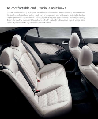 Optima combines striking styling and meticulous craftsmanship. Spacious seating accommodates
five adults, while available leather seat trim* and a driver’s seat with power-adjustable lumbar
support provide first-class comfort. For added versatility, rear seats feature a 60/40 split-folding
design along with a convenient foldout armrest with cupholders. In addition, rear air vents* allow
backseat passengers to adjust their own direct airflow.
As comfortable and luxurious as it looks
 