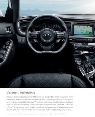 2, 3, 4, 5, * See Features and Specifications pages for availability and endnotes. *not all optional features are available on all trims. LIMITED SHOWn.
Optima’s technologically advanced features are designed to make every drive more
convenient. Bluetooth®
wireless technology2
puts streaming audio at your command
when using a compatible Bluetooth®
wireless technology-enabled device. Available
features include convenient voice-command navigation with SiriusxM Traffic,3
an
Infinity®4
audio system with excellent audio performance, and a Supervision meter
cluster with Thin-Film Transistor (TFT) color LCD that’s exceptionally easy to read.
Visionary technology
 