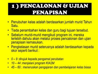 1 ) PENCALONAN & UJIAN
         PENAPISAN
• Penubuhan kelas adalah berdasarkan jumlah murid Tahun
  Satu.
• Tiada penambahan kelas dan guru bagi tujuan tersebut.
• Sebelum murid-murid mengikuti program ini, mereka
  terlebih dahulu akan melalui proses pencalonan dan ujian
  penapisan kemasukan.
• Pengkelasan murid seterusnya adalah berdasarkan kepada
  skor seperti berikut :

• 0 – 9 :dirujuk kepada pengamal perubatan
• 10 – 44 :menjalani program KIA2M
• 45 – 60 : meneruskan pengajaran dan pembelajaran kelas biasa
 