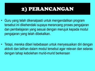2) PERANCANGAN

• Guru yang telah dikenalpasti untuk mengendalikan program
  tersebut ini dikehendaki supaya merancang proses pengajaran
  dan pembelajaran yang sesuai dengan merujuk kepada modul
  pengajaran yang telah dibekalkan.

• Tetapi, mereka diberi kebebasan untuk menyesuaikan diri dengan
  aktiviti dan latihan dalam modul tersebut agar relevan dan selaras
  dengan tahap kebolehan murid-murid berkenaan
 