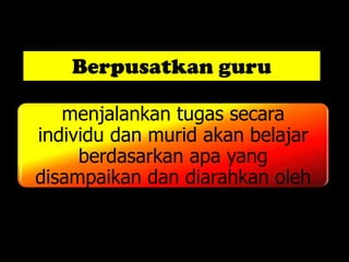 Berpusatkan guru
      Guru merancang dan
   menjalankan tugas secara
individu dan murid akan belajar
     berdasarkan apa yang
disampaikan dan diarahkan oleh
          guru sahaja.
 