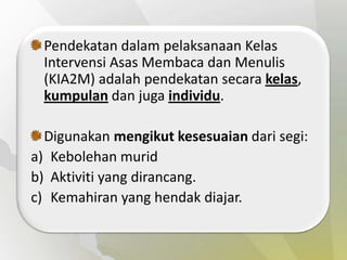 Pendekatan dalam pelaksanaan Kelas
 Intervensi Asas Membaca dan Menulis
 (KIA2M) adalah pendekatan secara kelas,
 kumpulan dan juga individu.

  Digunakan mengikut kesesuaian dari segi:
a) Kebolehan murid
b) Aktiviti yang dirancang.
c) Kemahiran yang hendak diajar.
 