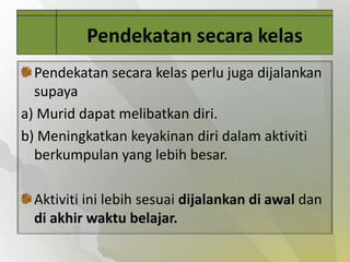 Pendekatan secara kelas
  Pendekatan secara kelas perlu juga dijalankan
  supaya
a) Murid dapat melibatkan diri.
b) Meningkatkan keyakinan diri dalam aktiviti
  berkumpulan yang lebih besar.

  Aktiviti ini lebih sesuai dijalankan di awal dan
  di akhir waktu belajar.
 