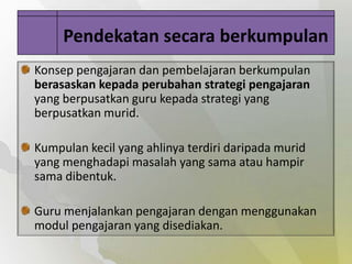 Pendekatan secara berkumpulan
Konsep pengajaran dan pembelajaran berkumpulan
berasaskan kepada perubahan strategi pengajaran
yang berpusatkan guru kepada strategi yang
berpusatkan murid.

Kumpulan kecil yang ahlinya terdiri daripada murid
yang menghadapi masalah yang sama atau hampir
sama dibentuk.

Guru menjalankan pengajaran dengan menggunakan
modul pengajaran yang disediakan.
 
