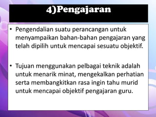 4)Pengajaran

• Pengendalian suatu perancangan untuk
  menyampaikan bahan-bahan pengajaran yang
  telah dipilih untuk mencapai sesuatu objektif.

• Tujuan menggunakan pelbagai teknik adalah
  untuk menarik minat, mengekalkan perhatian
  serta membangkitkan rasa ingin tahu murid
  untuk mencapai objektif pengajaran guru.
 