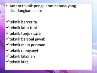 • Antara teknik pengajaran bahasa yang
  dicadangkan ialah:

teknik bercerita
teknik latih tubi
teknik tunjuk cara
teknik bersoal jawab
teknik main peranan
teknik menyanyi
teknik lakonan
teknik kuiz
 