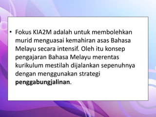 • Fokus KIA2M adalah untuk membolehkan
  murid menguasai kemahiran asas Bahasa
  Melayu secara intensif. Oleh itu konsep
  pengajaran Bahasa Melayu merentas
  kurikulum mestilah dijalankan sepenuhnya
  dengan menggunakan strategi
  penggabungjalinan.
 