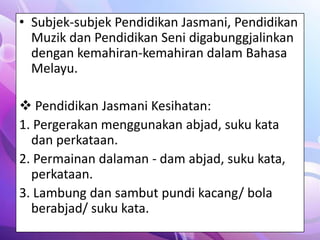 • Subjek-subjek Pendidikan Jasmani, Pendidikan
  Muzik dan Pendidikan Seni digabunggjalinkan
  dengan kemahiran-kemahiran dalam Bahasa
  Melayu.

 Pendidikan Jasmani Kesihatan:
1. Pergerakan menggunakan abjad, suku kata
  dan perkataan.
2. Permainan dalaman - dam abjad, suku kata,
  perkataan.
3. Lambung dan sambut pundi kacang/ bola
  berabjad/ suku kata.
 