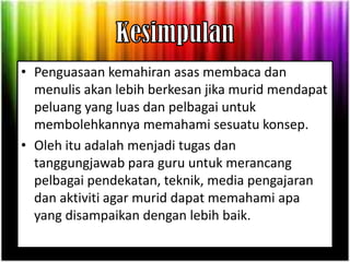 • Penguasaan kemahiran asas membaca dan
  menulis akan lebih berkesan jika murid mendapat
  peluang yang luas dan pelbagai untuk
  membolehkannya memahami sesuatu konsep.
• Oleh itu adalah menjadi tugas dan
  tanggungjawab para guru untuk merancang
  pelbagai pendekatan, teknik, media pengajaran
  dan aktiviti agar murid dapat memahami apa
  yang disampaikan dengan lebih baik.
 
