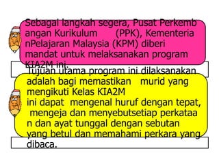 Sebagai langkah segera, Pusat Perkemb
angan Kurikulum      (PPK), Kementeria
nPelajaran Malaysia (KPM) diberi
mandat untuk melaksanakan program
KIA2M ini.
Tujuan utama program ini dilaksanakan
adalah bagi memastikan murid yang
mengikuti Kelas KIA2M
ini dapat mengenal huruf dengan tepat,
 mengeja dan menyebutsetiap perkataa
n dan ayat tunggal dengan sebutan
yang betul dan memahami perkara yang
dibaca.
 