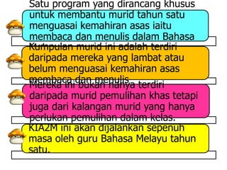 Satu program yang dirancang khusus
untuk membantu murid tahun satu
menguasai kemahiran asas iaitu
membaca dan menulis dalam Bahasa
Kumpulan murid ini adalah terdiri
Melayu.
daripada mereka yang lambat atau
belum menguasai kemahiran asas
membaca dan menulis
Mereka ini bukan hanya terdiri
daripada murid pemulihan khas tetapi
juga dari kalangan murid yang hanya
perlukan pemulihan dalam kelas.
KIA2M ini akan dijalankan sepenuh
masa oleh guru Bahasa Melayu tahun
satu.
 