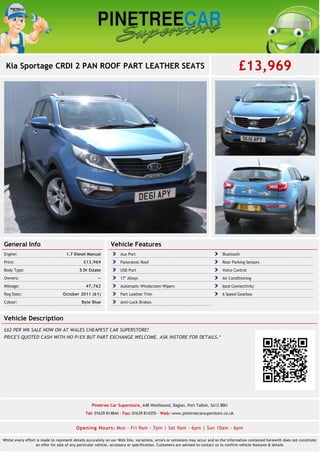 Kia Sportage CRDI 2 PAN ROOF PART LEATHER SEATS £13,969
General Info
1.7 Diesel ManualEngine:
£13,969Price:
5 Dr EstateBody Type:
--Owners:
47,762Mileage:
October 2011 (61)Reg Date:
Byte BlueColour:
Vehicle Features
Aux Port Bluetooth
Panoramic Roof Rear Parking Sensors
USB Port Voice Control
17" Alloys Air Conditioning
Automatic Windscreen Wipers Ipod Connectivity
Part Leather Trim 6 Speed Gearbox
Anti-Lock Brakes
Vehicle Description
£62 PER WK SALE NOW ON AT WALES CHEAPEST CAR SUPERSTORE!
PRICE'S QUOTED CASH WITH NO P/EX BUT PART EXCHANGE WELCOME. ASK INSTORE FOR DETAILS.*
Pinetree Car Superstore, A48 Westbound, Baglan, Port Talbot, SA12 8BH
Tel: 01639 814844 - Fax: 01639 814355 - Web: www.pinetreecarsuperstore.co.uk
Opening Hours: Mon - Fri 9am - 7pm | Sat 9am - 6pm | Sun 10am - 6pm
Whilst every effort is made to represent details accurately on our Web Site, variations, errors or omissions may occur and so the information contained herewith does not constitute
an offer for sale of any particular vehicle, accessory or specification. Customers are advised to contact us to confirm vehicle features & details
 