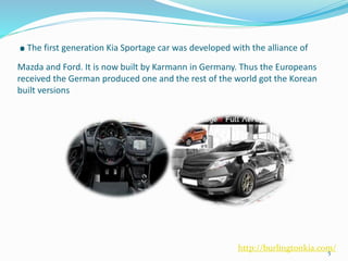 .The first generation Kia Sportage car was developed with the alliance of
Mazda and Ford. It is now built by Karmann in Germany. Thus the Europeans
received the German produced one and the rest of the world got the Korean
built versions
5
http://burlingtonkia.com/
 