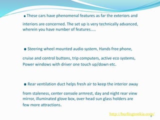 .These cars have phenomenal features as far the exteriors and
interiors are concerned. The set up is very technically advanced,
wherein you have number of features…..
.Steering wheel mounted audio system, Hands free phone,
cruise and control buttons, trip computers, active eco systems,
Power windows with driver one touch up/down etc.
.Rear ventilation duct helps fresh air to keep the interior away
from staleness, center console armrest, day and night rear view
mirror, illuminated glove box, over head sun glass holders are
few more attractions.
6
http://burlingtonkia.com/
 