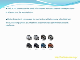 .Staff at Kia store treats the needs of customers and work towards the expectations
in all aspects of the auto industry
.Online browsing is encouraged for used and new Kia inventory, scheduled test
drives, financing options etc. that helps to demonstrate commitment towards
excellence.
7
http://burlingtonkia.com/
 