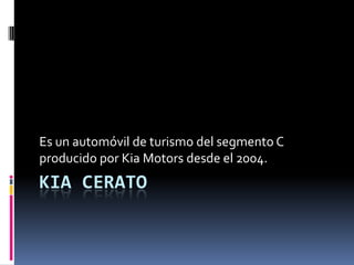 KIA CERATO
Es un automóvil de turismo del segmento C
producido por Kia Motors desde el 2004.
 