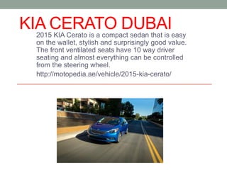 KIA CERATO DUBAI2015 KIA Cerato is a compact sedan that is easy
on the wallet, stylish and surprisingly good value.
The front ventilated seats have 10 way driver
seating and almost everything can be controlled
from the steering wheel.
http://motopedia.ae/vehicle/2015-kia-cerato/
 