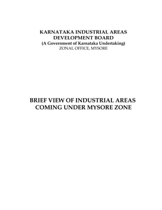 KARNATAKA INDUSTRIAL AREAS
      DEVELOPMENT BOARD
   (A Government of Karnataka Undertaking)
           ZONAL OFFICE, MYSORE




BRIEF VIEW OF INDUSTRIAL AREAS
 COMING UNDER MYSORE ZONE
 