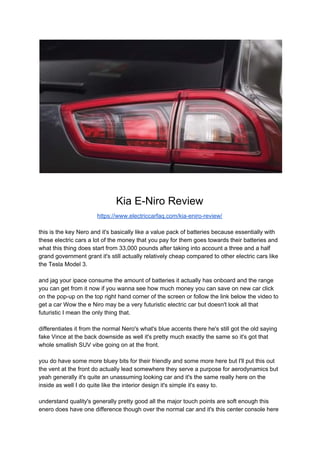 Kia E-Niro Review
https://www.electriccarfaq.com/kia-eniro-review/
this is the key Nero and it's basically like a value pack of batteries because essentially with
these electric cars a lot of the money that you pay for them goes towards their batteries and
what this thing does start from 33,000 pounds after taking into account a three and a half
grand government grant it's still actually relatively cheap compared to other electric cars like
the Tesla Model 3.
and jag your ipace consume the amount of batteries it actually has onboard and the range
you can get from it now if you wanna see how much money you can save on new car click
on the pop-up on the top right hand corner of the screen or follow the link below the video to
get a car Wow the e Niro may be a very futuristic electric car but doesn't look all that
futuristic I mean the only thing that.
differentiates it from the normal Nero's what's blue accents there he's still got the old saying
fake Vince at the back downside as well it's pretty much exactly the same so it's got that
whole smallish SUV vibe going on at the front.
you do have some more bluey bits for their friendly and some more here but I'll put this out
the vent at the front do actually lead somewhere they serve a purpose for aerodynamics but
yeah generally it's quite an unassuming looking car and it's the same really here on the
inside as well I do quite like the interior design it's simple it's easy to.
understand quality's generally pretty good all the major touch points are soft enough this
enero does have one difference though over the normal car and it's this center console here
 