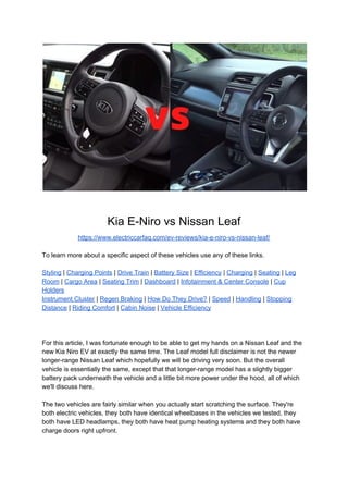 Kia E-Niro vs Nissan Leaf
https://www.electriccarfaq.com/ev-reviews/kia-e-niro-vs-nissan-leaf/
To learn more about a specific aspect of these vehicles use any of these links.
Styling​ | ​Charging Points​ | ​Drive Train​ | ​Battery Size​ | ​Efficiency​ | ​Charging​ | ​Seating​ | ​Leg
Room​ | ​Cargo Area​ | ​Seating Trim​ | ​Dashboard​ | ​Infotainment & Center Console​ | ​Cup
Holders
Instrument Cluster​ | ​Regen Braking​ | ​How Do They Drive?​ | ​Speed​ | ​Handling​ | ​Stopping
Distance​ | ​Riding Comfort​ | ​Cabin Noise​ | ​Vehicle Efficiency
For this article, I was fortunate enough to be able to get my hands on a Nissan Leaf and the
new Kia Niro EV at exactly the same time. The Leaf model full disclaimer is not the newer
longer-range Nissan Leaf which hopefully we will be driving very soon. But the overall
vehicle is essentially the same, except that that longer-range model has a slightly bigger
battery pack underneath the vehicle and a little bit more power under the hood, all of which
we'll discuss here.
The two vehicles are fairly similar when you actually start scratching the surface. They're
both electric vehicles, they both have identical wheelbases in the vehicles we tested, they
both have LED headlamps, they both have heat pump heating systems and they both have
charge doors right upfront.
 