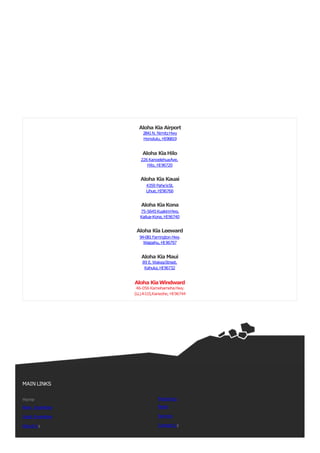 Aloha Kia Airport
2841N. NimitzHwy
Honolulu, HI96819
Aloha KiaHilo
226KanoelehuaAve.
Hilo, HI96720
Aloha Kia Kauai
4359 Pahe’eSt.
Lihue,HI96766
Aloha KiaKona
75-5645KuakiniHwy.
Kailua-Kona, HI96740
Aloha Kia Leeward
94-081Farrington Hwy.
Waipahu, HI96797
Aloha Kia Maui
89 E.WakeaStreet,
Kahului,HI96732
Aloha KiaWindward
46-056 KamehamehaHwy.
(LL)A-115,Kaneohe, HI96744
MAIN LINKS
Home
New Inventory
Used Inventory
About Us
Financing
Parts
Service
ContactUs
 