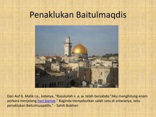 Penaklukan Baitulmaqdis

Dari Auf b. Malik r.a., katanya, "Rasulullah s. a. w. telah bersabda:"Aku menghitung enam
perkara menjelang hari kiamat." Baginda menyebutkan salah satu di antaranya, iaitu
penaklukan Baitulmuqaddis." - Sahih Bukhari

 