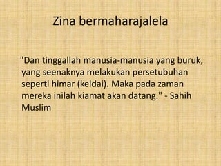 Zina bermaharajalela
"Dan tinggallah manusia-manusia yang buruk,
yang seenaknya melakukan persetubuhan
seperti himar (keldai). Maka pada zaman
mereka inilah kiamat akan datang." - Sahih
Muslim

 
