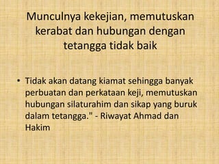 Munculnya kekejian, memutuskan
kerabat dan hubungan dengan
tetangga tidak baik
• Tidak akan datang kiamat sehingga banyak
perbuatan dan perkataan keji, memutuskan
hubungan silaturahim dan sikap yang buruk
dalam tetangga." - Riwayat Ahmad dan
Hakim

 
