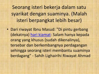 Seorang isteri bekerja dalam satu
syarikat dengan suaminya. (Malah
isteri berpangkat lebih besar)
• Dari riwayat Ibnu Masud: "Di pintu gerbang
(dekatnya) hari kiamat: Salam hanya kepada
orang yang khusus (sudah dikenalinya),
tersebar dan berkembangnya perdagangan
sehingga seorang isteri membantu suaminya
berdagang" - Sahih Lighairihi Riwayat Ahmad

 