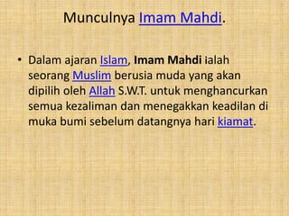 Munculnya Imam Mahdi.
• Dalam ajaran Islam, Imam Mahdi ialah
seorang Muslim berusia muda yang akan
dipilih oleh Allah S.W.T. untuk menghancurkan
semua kezaliman dan menegakkan keadilan di
muka bumi sebelum datangnya hari kiamat.

 