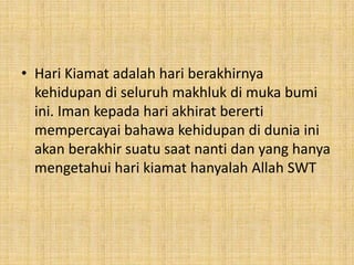 • Hari Kiamat adalah hari berakhirnya
kehidupan di seluruh makhluk di muka bumi
ini. Iman kepada hari akhirat bererti
mempercayai bahawa kehidupan di dunia ini
akan berakhir suatu saat nanti dan yang hanya
mengetahui hari kiamat hanyalah Allah SWT

 