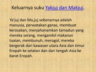 Keluarnya suku Yakjuj dan Makjuj.
Ya'juj dan Ma,juj sebenarnya adalah
manusia, perwatakan ganas, membuat
kerosakan, menjahanamkan tamadun yang
mereka serang, mengambil makanan
tuaian, membunuh, merogol, mereka
bergerak dari kawasan utara Asia dan timur
Eropah ke selatan dan dari tengah Asia ke
barat Eropah.

 