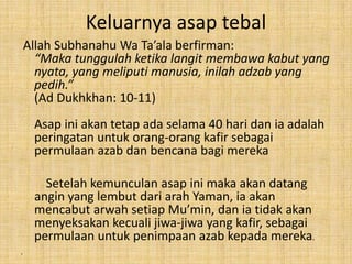 Keluarnya asap tebal
Allah Subhanahu Wa Ta’ala berfirman:
“Maka tunggulah ketika langit membawa kabut yang
nyata, yang meliputi manusia, inilah adzab yang
pedih.”
(Ad Dukhkhan: 10-11)
Asap ini akan tetap ada selama 40 hari dan ia adalah
peringatan untuk orang-orang kafir sebagai
permulaan azab dan bencana bagi mereka
Setelah kemunculan asap ini maka akan datang
angin yang lembut dari arah Yaman, ia akan
mencabut arwah setiap Mu’min, dan ia tidak akan
menyeksakan kecuali jiwa-jiwa yang kafir, sebagai
permulaan untuk penimpaan azab kepada mereka.
•

 