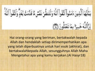Hai orang-orang yang beriman, bertakwalah kepada
Allah dan hendaklah setiap dirimemperhatikan apa
yang telah diperbuatnya untuk hari esok (akhirat), dan
bertakwalahkepada Allah, sesungguhnya Allah Maha
Mengetahui apa yang kamu kerjakan.(Al Hasyr18)

 