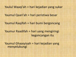 Yaulul Waaqi’ah = hari kejadian yang sukar

Yaumul Qaari’ah = hari peristiwa besar
Yaumul Raajifah = hari bumi bergoncang
Yaumur Raadifah = hari yang mengiringi
kegoncangan itu
Yaumul Ghaasyiyah = hari kejadian yang
menyelubungi

 