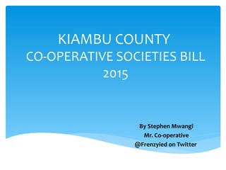 KIAMBU COUNTY
CO-OPERATIVE SOCIETIES BILL
2015
By Stephen Mwangi
Mr. Co-operative
@Frenzyied on Twitter
 
